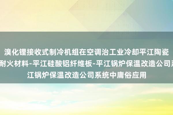 溴化锂接收式制冷机组在空调治工业冷却平江陶瓷纤维板材-高温耐火材料-平江硅酸铝纤维板-平江锅炉保温改造公司系统中庸俗应用